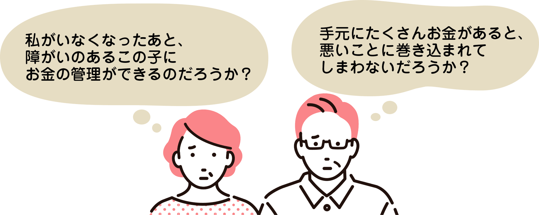 私がいなくなったあと、障がいのあるこの子に
お金の管理ができるのだろうか？手元にたくさんお金があると、悪いことに巻き込まれてしまわないだろうか？