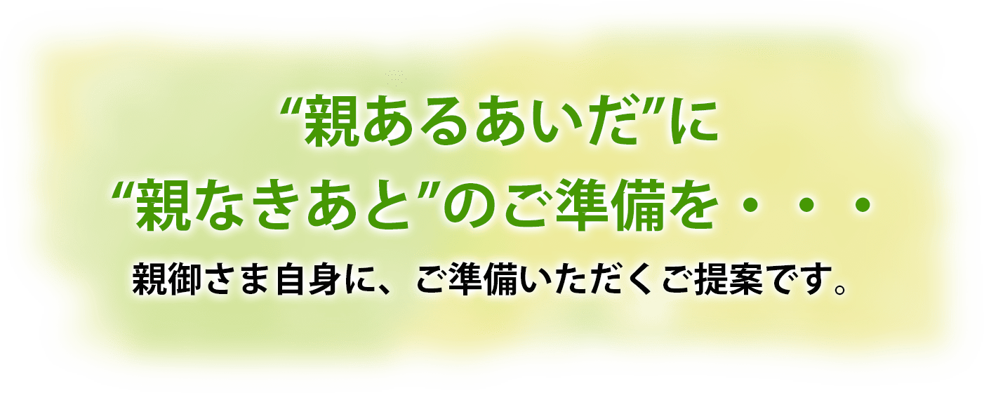 “親あるあいだ”に“親なきあと”のご準備を・・・親御さま自身に、ご準備いただくご提案です。