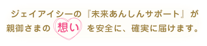 ジェイアイシーの『未来あんしんサポート』が
親御さまの想いを安全に、確実に届けます。